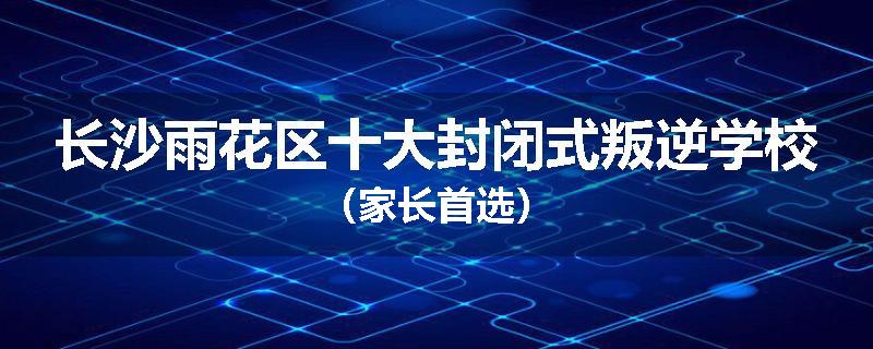 长沙雨花区十大封闭式叛逆学校（家长首选）