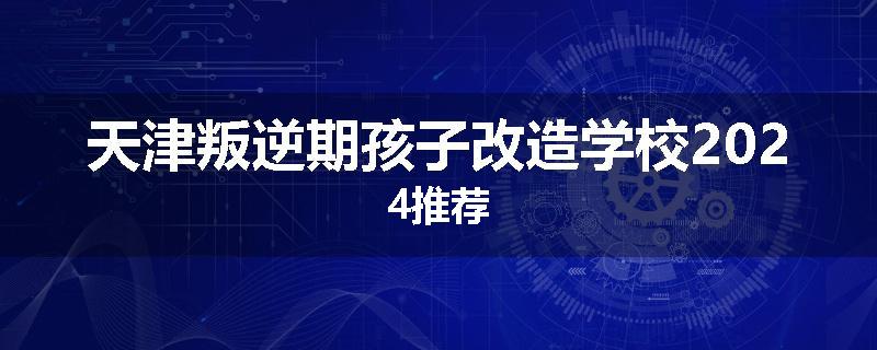 天津叛逆期孩子改造学校2024推荐