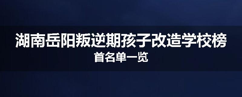 湖南岳阳叛逆期孩子改造学校榜首名单一览