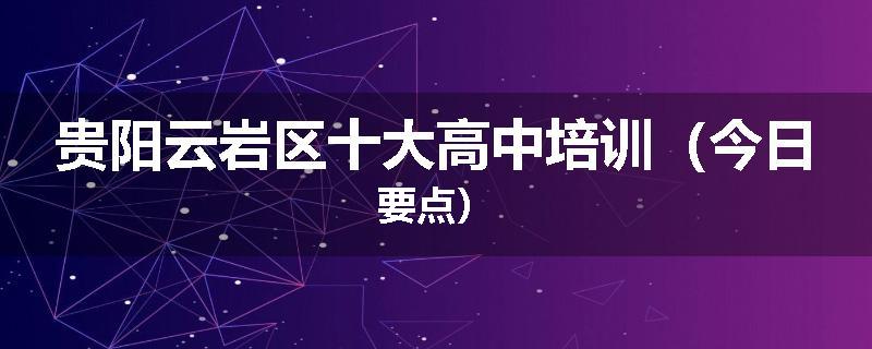 贵阳云岩区十大高中培训（今日要点）