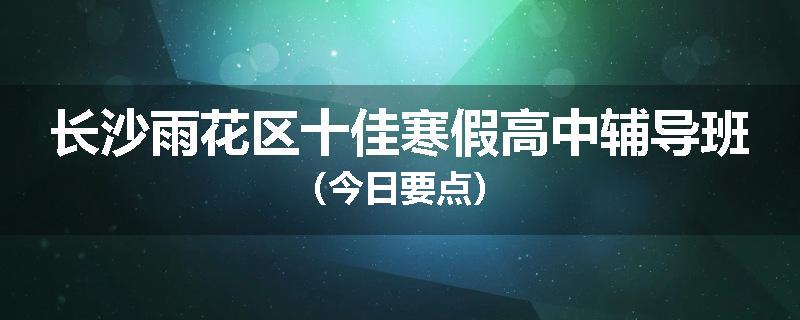 长沙雨花区十佳寒假高中辅导班（今日要点）
