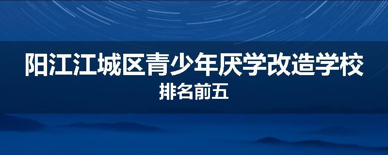 阳江江城区青少年厌学改造学校排名前五