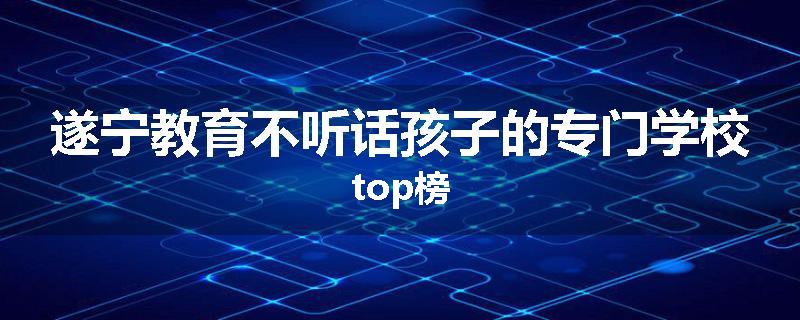 遂宁教育不听话孩子的专门学校top榜