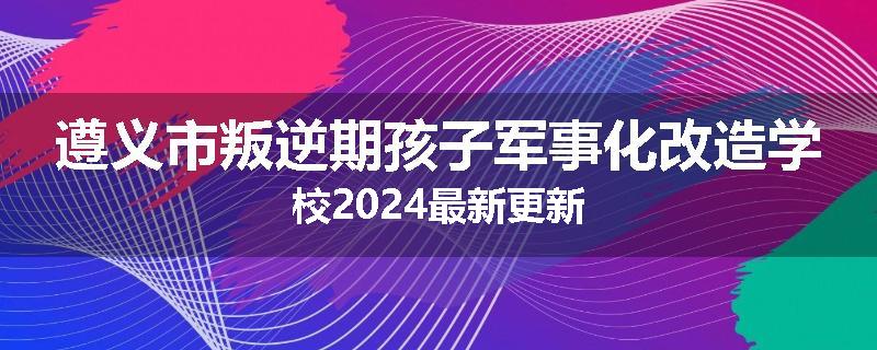 遵义市叛逆期孩子军事化改造学校2024最新更新