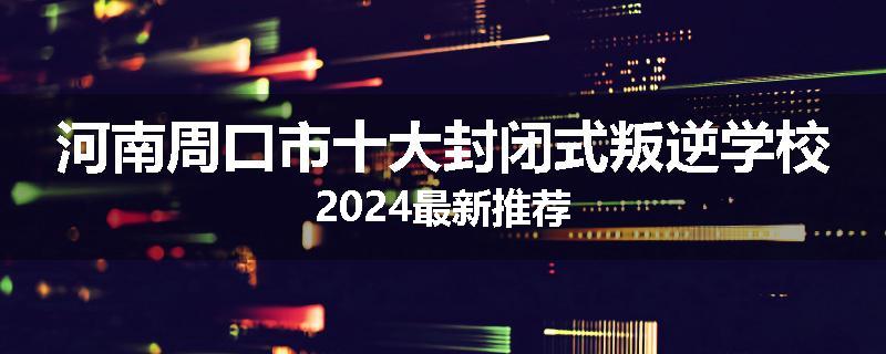 河南周口市十大封闭式叛逆学校2024最新推荐