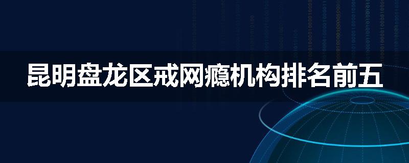 昆明盘龙区戒网瘾机构排名前五