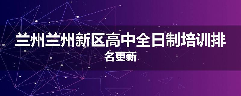 兰州兰州新区高中全日制培训排名更新