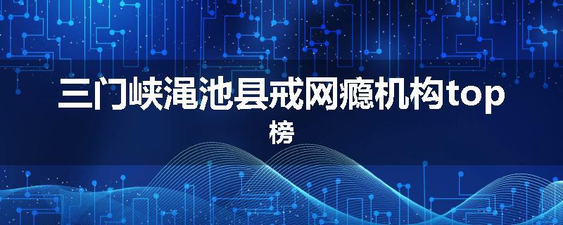 三门峡渑池县戒网瘾机构top榜