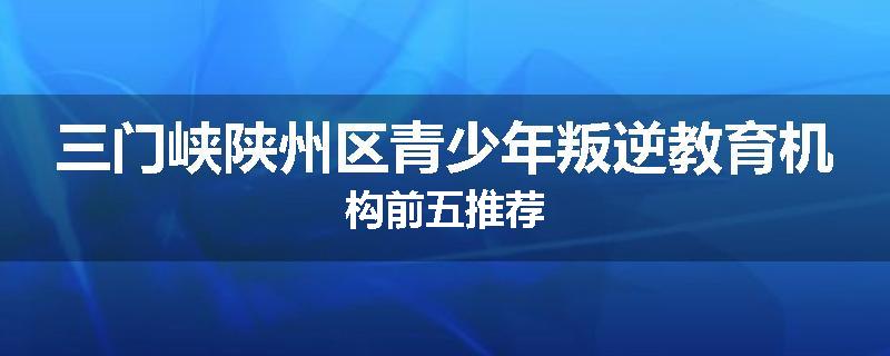 三门峡陕州区青少年叛逆教育机构前五推荐