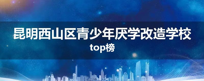 昆明西山区青少年厌学改造学校top榜