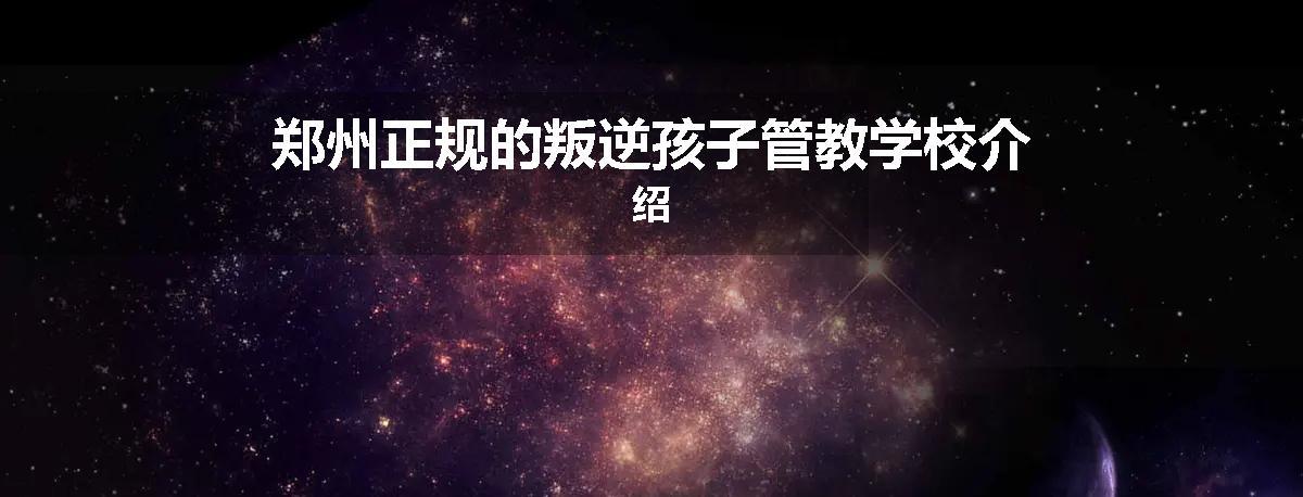 郑州正规的叛逆孩子管教学校介绍