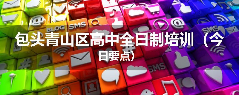 包头青山区高中全日制培训（今日要点）