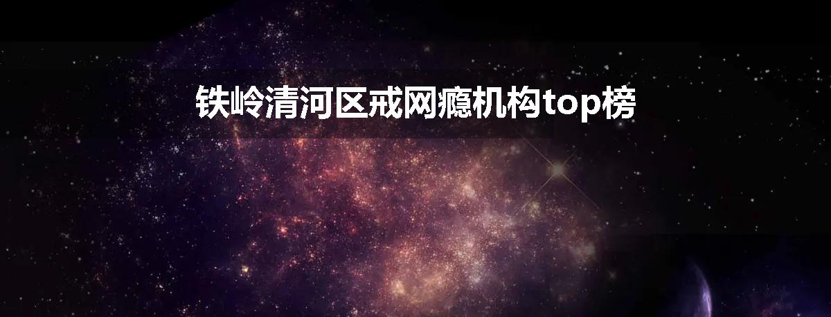 铁岭清河区戒网瘾机构top榜