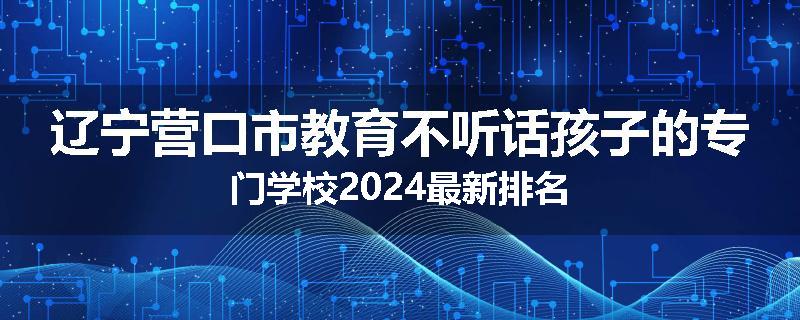 辽宁营口市教育不听话孩子的专门学校2024最新排名