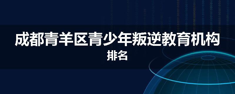 成都青羊区青少年叛逆教育机构排名