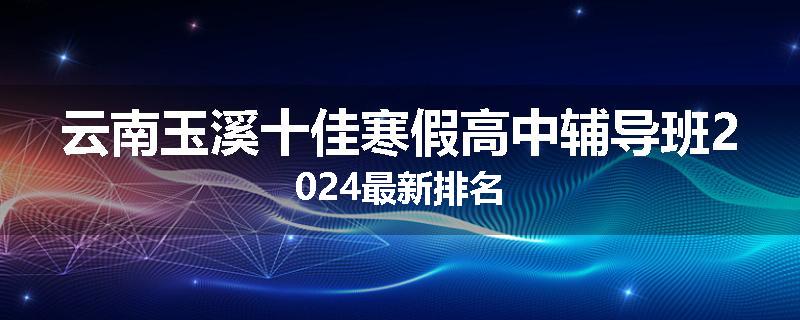云南玉溪十佳寒假高中辅导班2024最新排名
