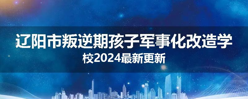 辽阳市叛逆期孩子军事化改造学校2024最新更新