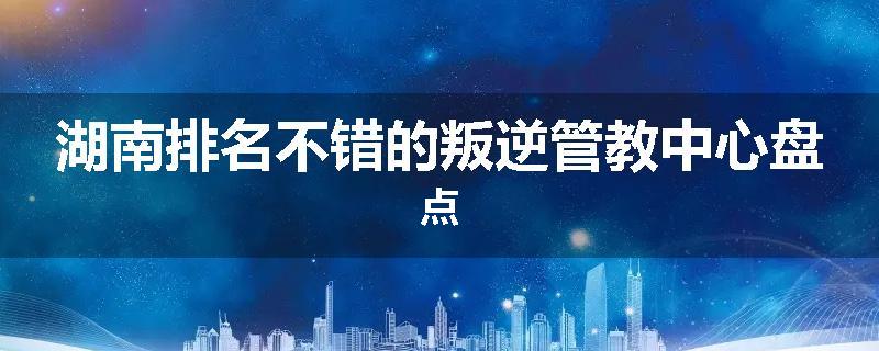 湖南排名不错的叛逆管教中心盘点