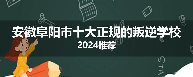 安徽阜阳市十大正规的叛逆学校2024推荐