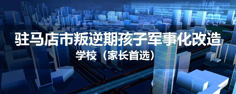 驻马店市叛逆期孩子军事化改造学校（家长首选）