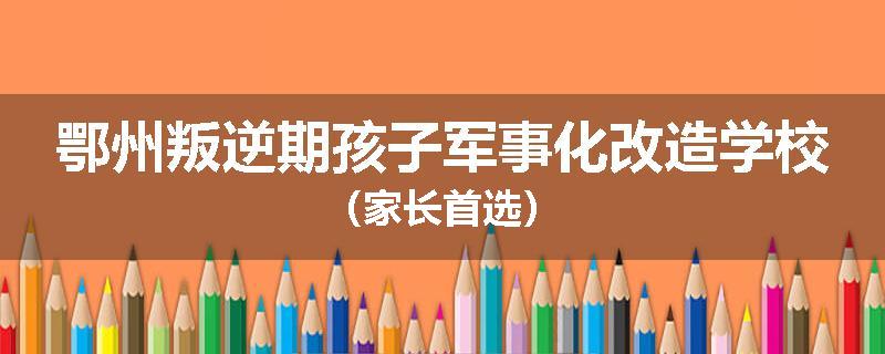 鄂州叛逆期孩子军事化改造学校（家长首选）