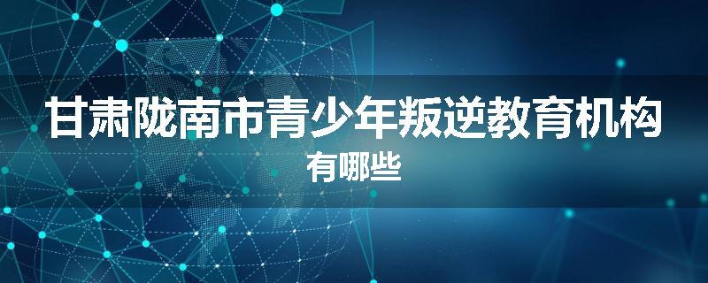 甘肃陇南市青少年叛逆教育机构有哪些