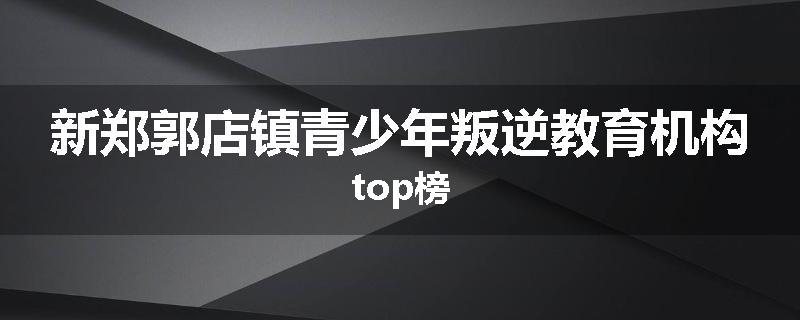 新郑郭店镇青少年叛逆教育机构top榜