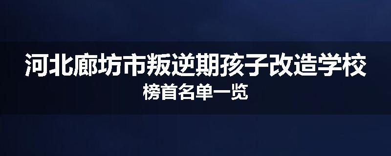 河北廊坊市叛逆期孩子改造学校榜首名单一览