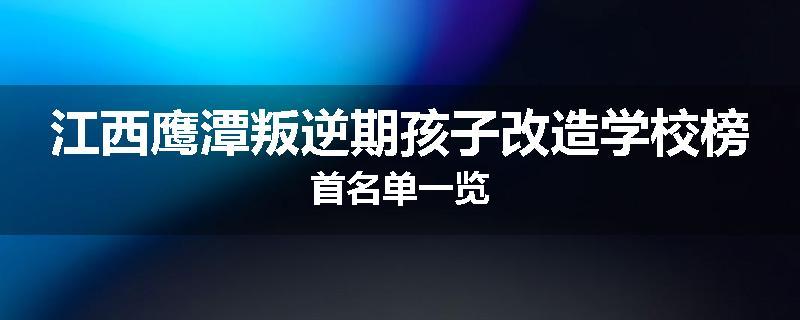 江西鹰潭叛逆期孩子改造学校榜首名单一览