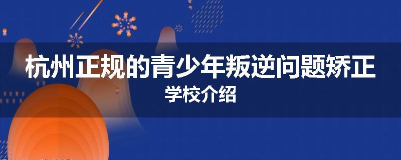 杭州正规的青少年叛逆问题矫正学校介绍
