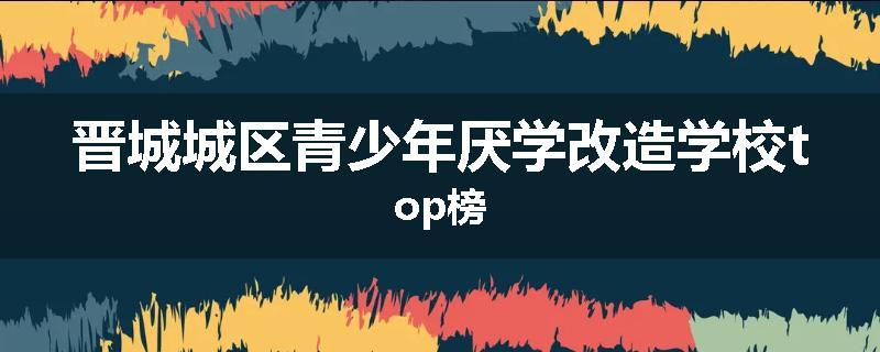 晋城城区青少年厌学改造学校top榜