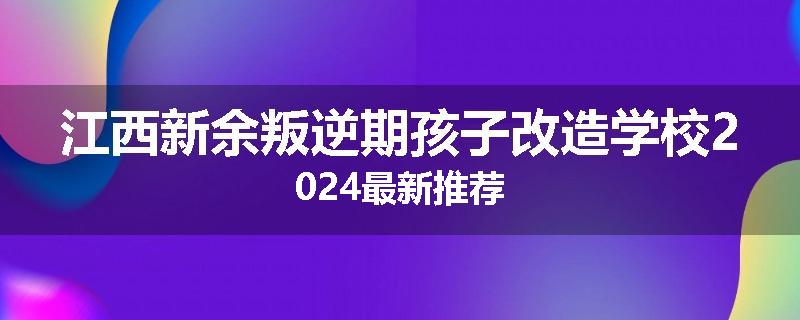 江西新余叛逆期孩子改造学校2024最新推荐