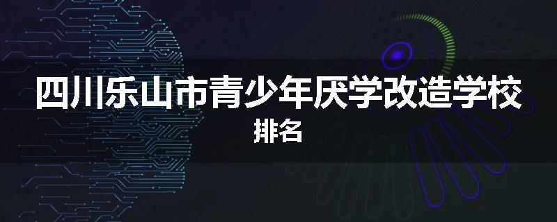四川乐山市青少年厌学改造学校排名