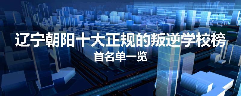 辽宁朝阳十大正规的叛逆学校榜首名单一览