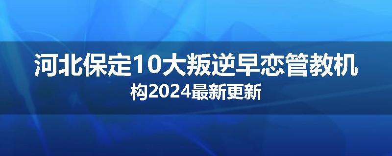 河北保定10大叛逆早恋管教机构2024最新更新