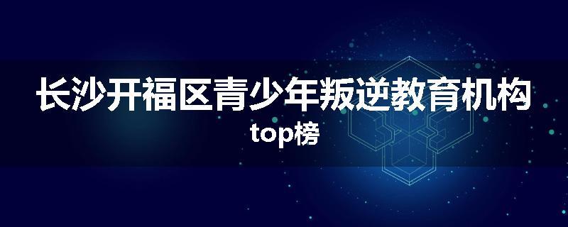 长沙开福区青少年叛逆教育机构top榜