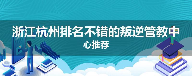 浙江杭州排名不错的叛逆管教中心推荐