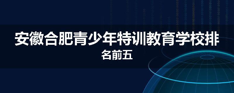 安徽合肥青少年特训教育学校排名前五
