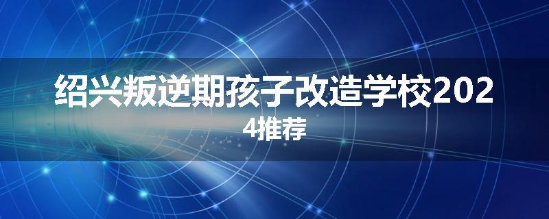 绍兴叛逆期孩子改造学校2024推荐