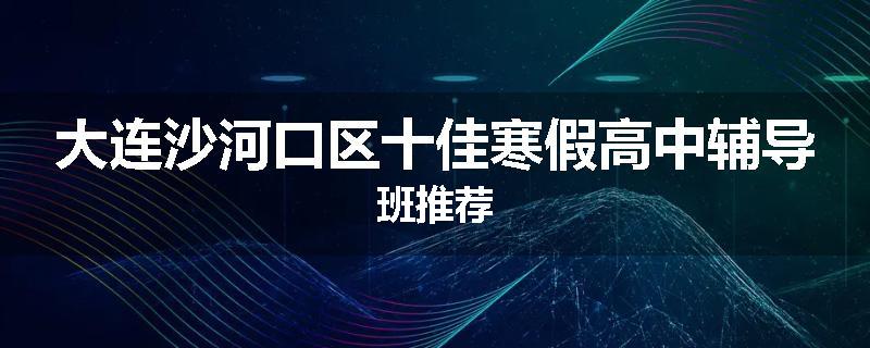 大连沙河口区十佳寒假高中辅导班推荐