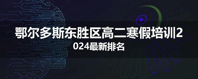 鄂尔多斯东胜区高二寒假培训2024最新排名