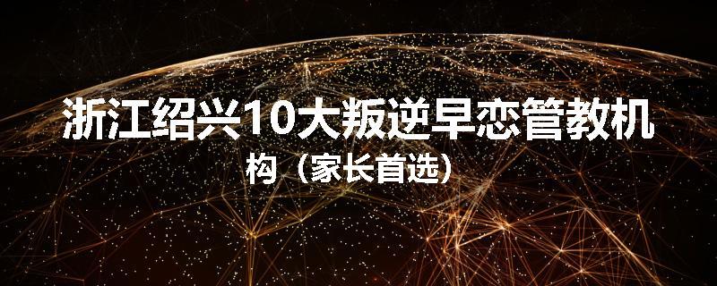 浙江绍兴10大叛逆早恋管教机构（家长首选）