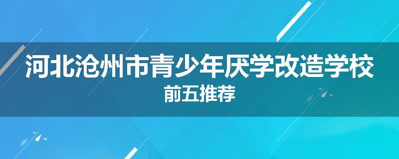 河北沧州市青少年厌学改造学校前五推荐