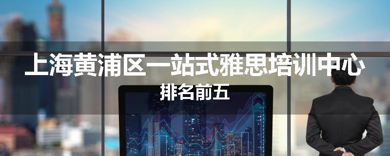 上海黄浦区一站式雅思培训中心排名前五