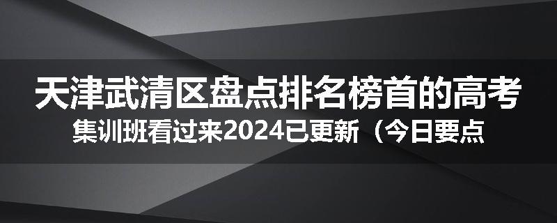 天津武清区盘点排名榜首的高考集训班看过来2024已更新（今日要点）