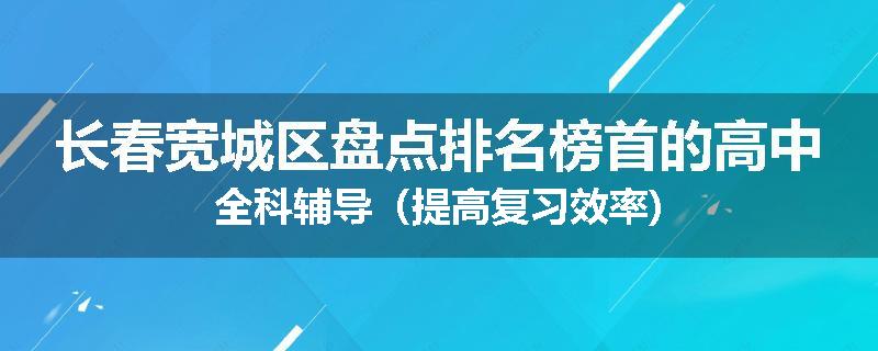 长春宽城区盘点排名榜首的高中全科辅导（提高复习效率)