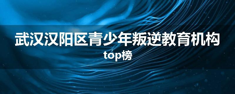 武汉汉阳区青少年叛逆教育机构top榜
