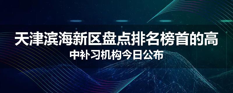 天津滨海新区盘点排名榜首的高中补习机构今日公布