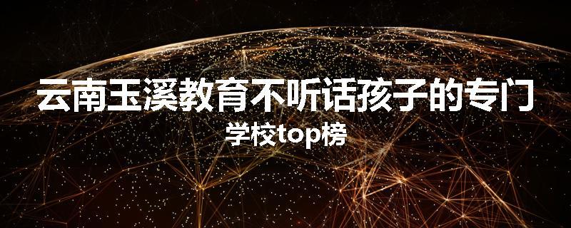 云南玉溪教育不听话孩子的专门学校top榜