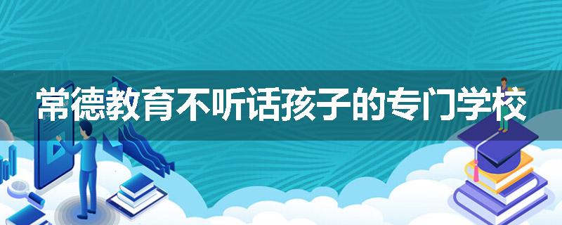 常德教育不听话孩子的专门学校